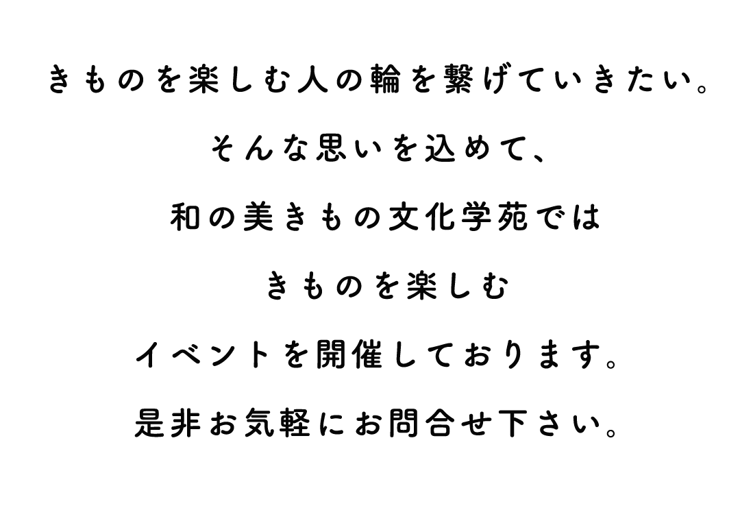 きものを楽しむ人の輪を繋げていきたい。
そんな思いを込めて、
和の美きもの文化学苑では
きものを楽しむ
イベントを開催しております。
是非お気軽にお問合せ下さい。