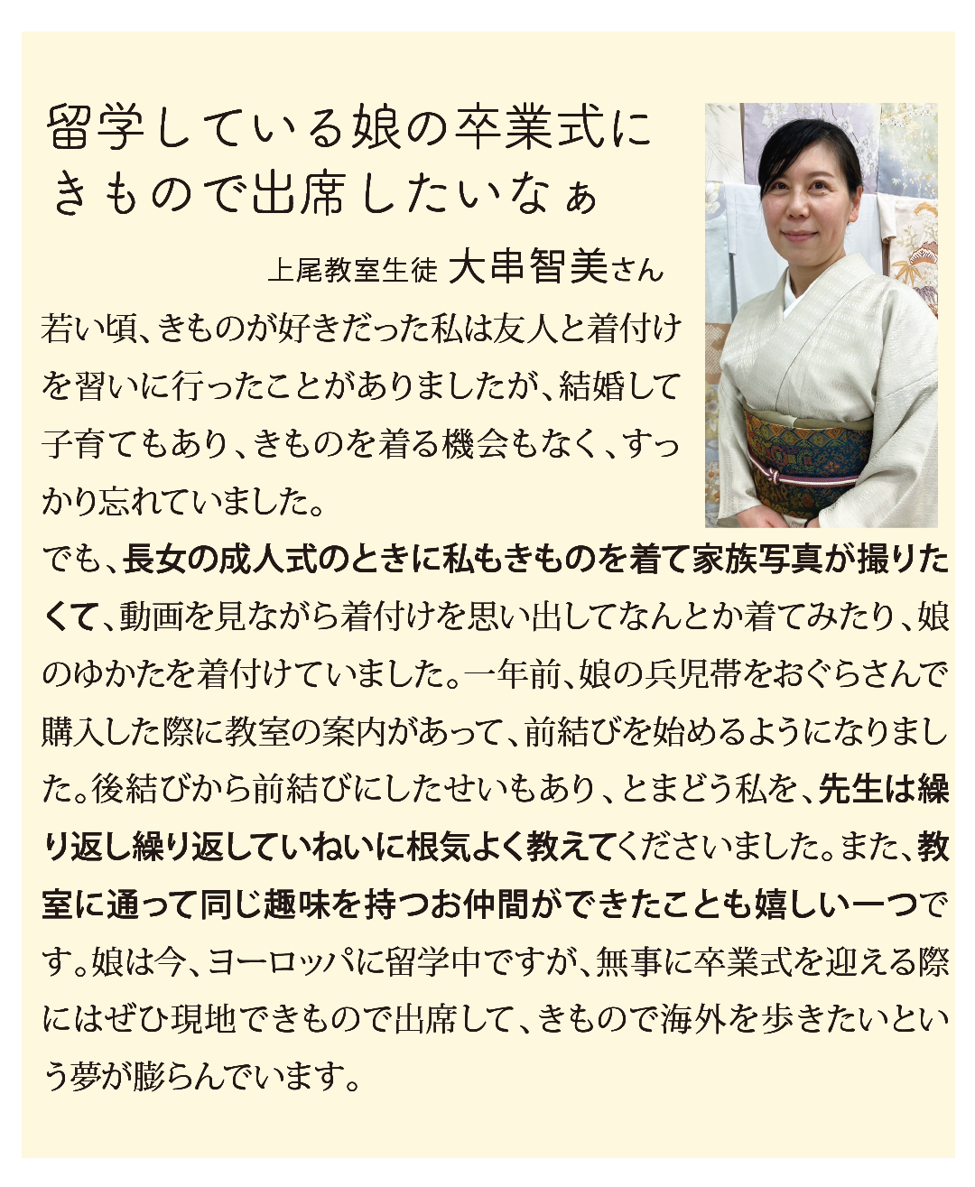 留学している娘の卒業式に
きもので出席したいなぁ

若い頃、きものが好きだった私は友人と着付けを習いに行ったことがありましたが、結婚して子育てもあり、きものを着る機会もなく、すっかり忘れていました。
でも、長女の成人式のときに私もきものを着て家族写真が撮りたくて、動画を見ながら着付けを思い出してなんとか着てみたり、娘のゆかたを着付けていました。一年前、娘の兵児帯をおぐらさんで購入した際に教室の案内があって、前結びを始めるようになりました。後結びから前結びにしたせいもあり、とまどう私を、先生は繰り返し繰り返していねいに根気よく教えてくださいました。また、教室に通って同じ趣味を持つお仲間ができたことも嬉しい一つです。娘は今、ヨーロッパに留学中ですが、無事に卒業式を迎える際にはぜひ現地できもので出席して、きもので海外を歩きたいという夢が膨らんでいます。
