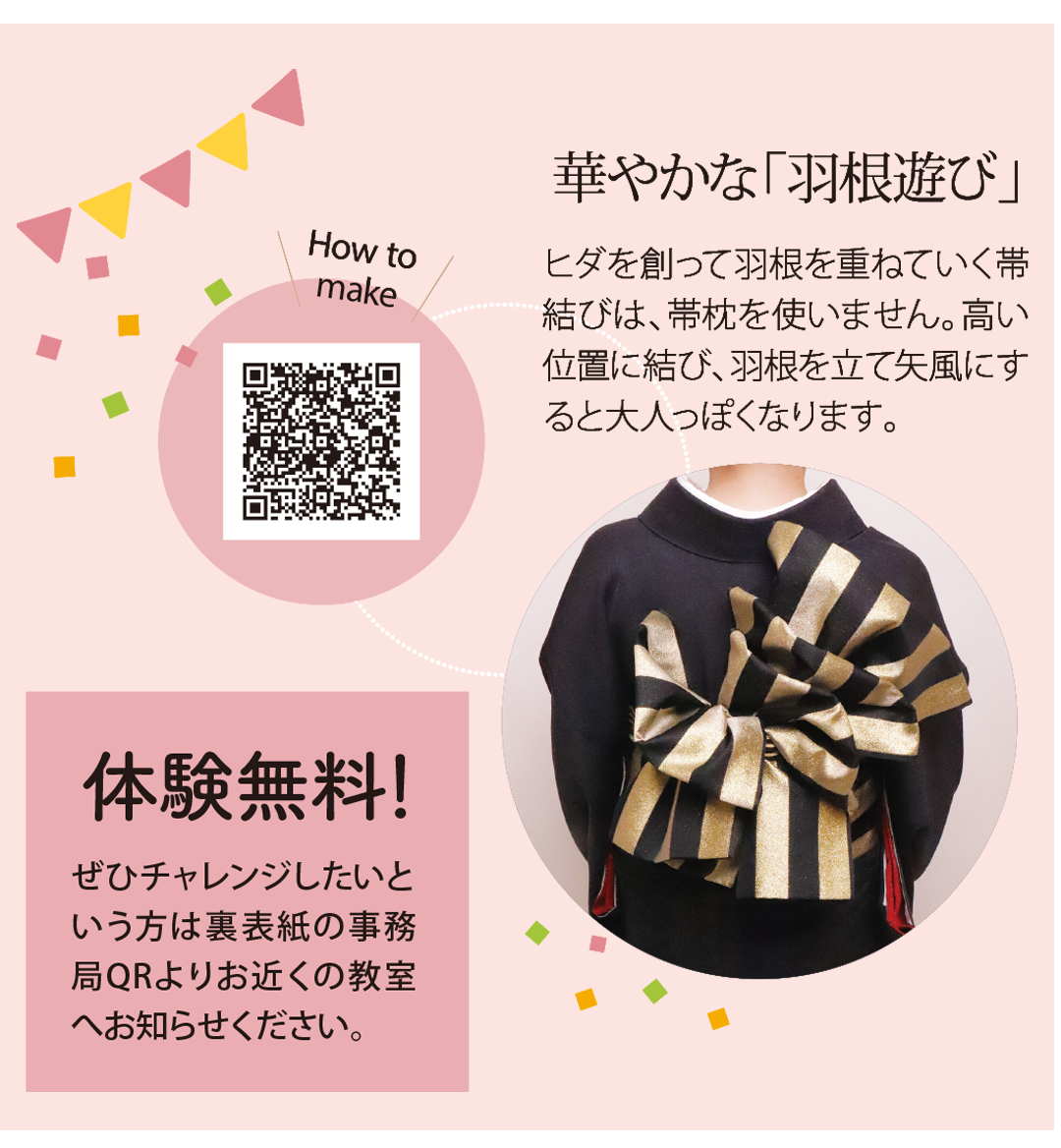 華やかな「羽根遊び」ヒダを創って羽根を重ねていく帯結びは、帯枕を使いません。高い位置に結び、羽根を立て矢風にすると大人っぽくなります。

体験無料！ぜひチャレンジしたいという方は裏表紙の事務局QRよりお近くの教室へお知らせください。
