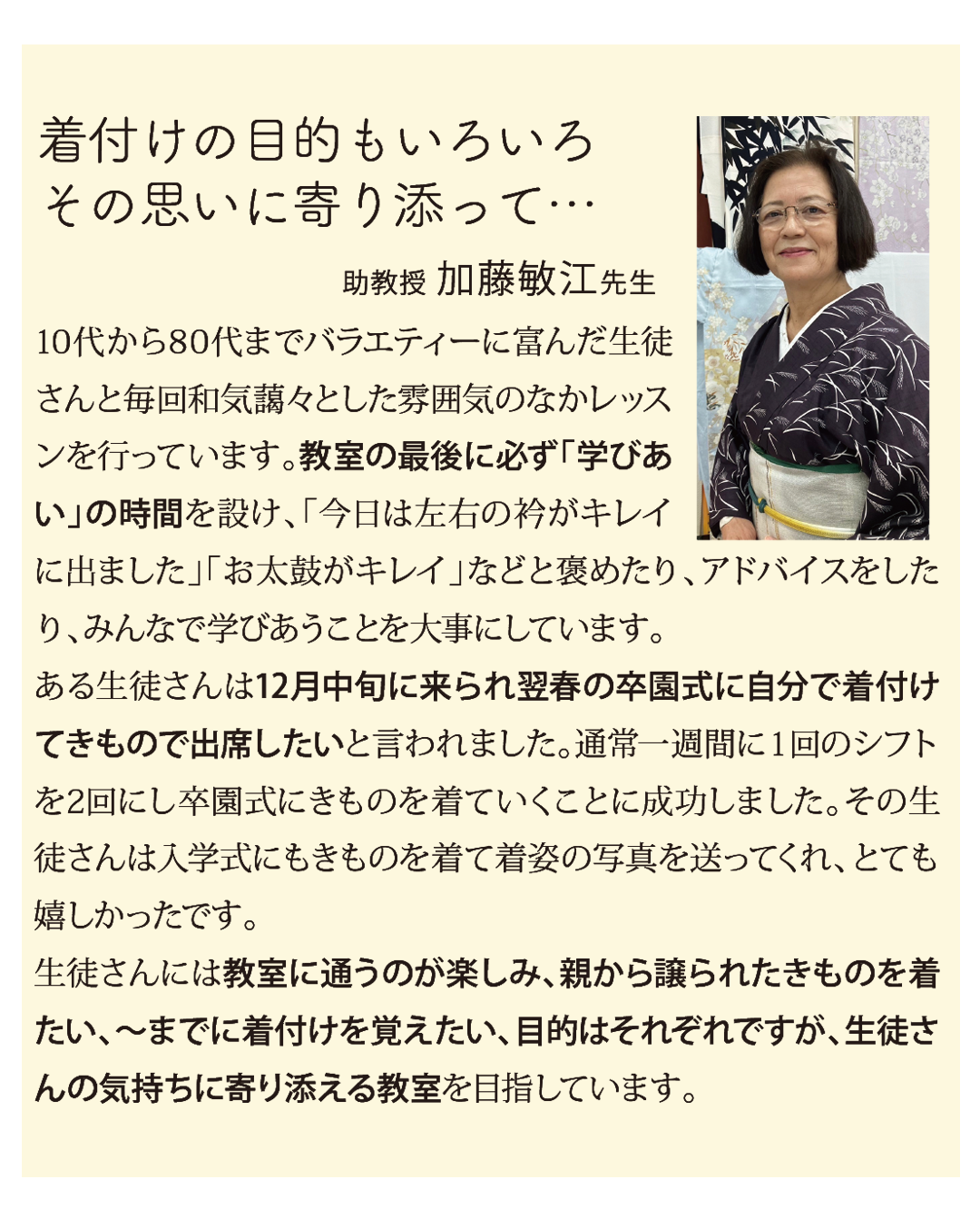 着付けの目的もいろいろ
その思いに寄り添って…助教授 加藤敏江先生

10代から80代までバラエティーに富んだ生徒さんと毎回和気藹々とした雰囲気のなかレッスンを行っています。教室の最後に必ず「学びあい」の時間を設け、「今日は左右の衿がキレイに出ました」「お太鼓がキレイ」などと褒めたり、アドバイスをしたり、みんなで学びあうことを大事にしています。
ある生徒さんは12月中旬に来られ翌春の卒園式に自分で着付けてきもので出席したいと言われました。通常一週間に１回のシフトを2回にし卒園式にきものを着ていくことに成功しました。その生徒さんは入学式にもきものを着て着姿の写真を送ってくれ、とても嬉しかったです。
生徒さんには教室に通うのが楽しみ、親から譲られたきものを着たい、～までに着付けを覚えたい、目的はそれぞれですが、生徒さんの気持ちに寄り添える教室を目指しています。
