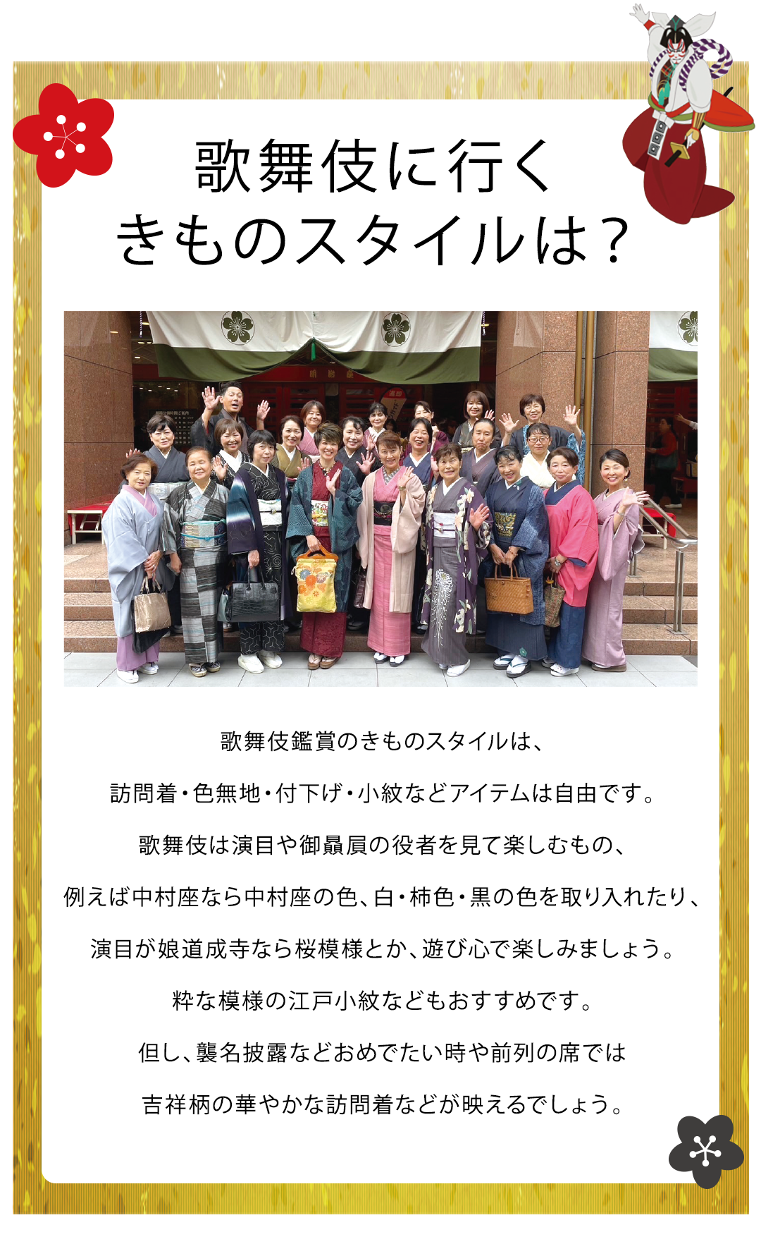 歌舞伎に行く
きものスタイルは？


歌舞伎鑑賞のきものスタイルは、訪問着・色無地・付下げ・小紋などアイテムは自由です。歌舞伎は演目や御贔屓の役者を見て楽しむもの、例えば中村座なら中村座の色、白・柿色・黒の色を取り入れたり、演目が娘道成寺なら桜模様とか、遊び心で楽しみましょう。粋な模様の江戸小紋などもおすすめです。
但し、襲名披露などおめでたい時や前列の席では吉祥柄の華やかな訪問着などが映えるでしょう。